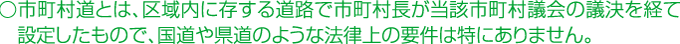 市町村道とは、区域内に存する道路で市町村長が当該市町村議会の議決を経て設定したもので、国道のような法律上の要件は特にありません。
