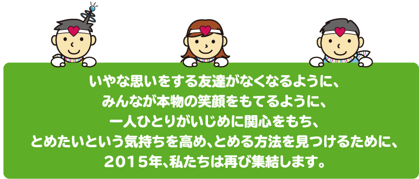 いやな思いをする友達がなくなるように、みんなが本物の笑顔をもてるように、一人ひとりがいじめに関心をもち、とめたいという気持ちを高め、とめる方法を見つけるために、2015年、私たちは再び集結します。