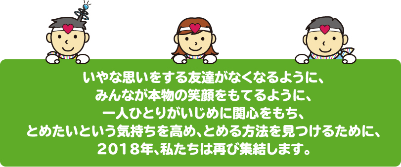 いやな思いをする友達がなくなるように、みんなが本物の笑顔をもてるように、一人ひとりがいじめに関心をもち、とめたいという気持ちを高め、とめる方法を見つけるために、2018年、私たちは再び集結します。