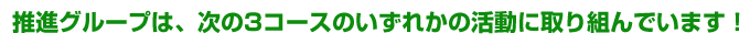 推進グループは、次の3コースのいずれかの活動に取り組んでいます！