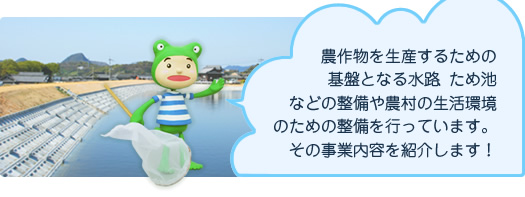 農作物を生産するための基盤となる水路、ため池などの整備や農村の生活環境のための整備を行っています。その事業内容を紹介します！