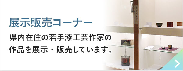 展示販売コーナー 県内在住の若手漆工芸作家の作品を展示・販売しています。